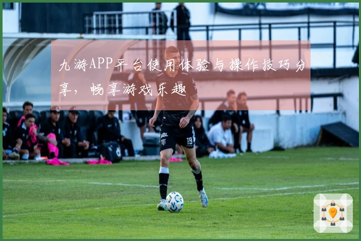 九游APP平台使用体验与操作技巧分享，畅享游戏乐趣