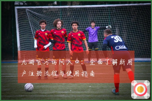 九游官方访问入口：全面了解新用户注册流程与使用指南