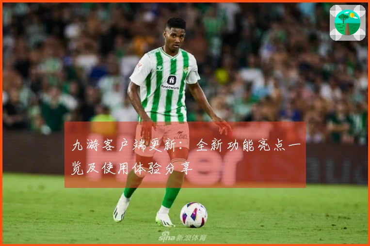 九游客户端更新：全新功能亮点一览及使用体验分享