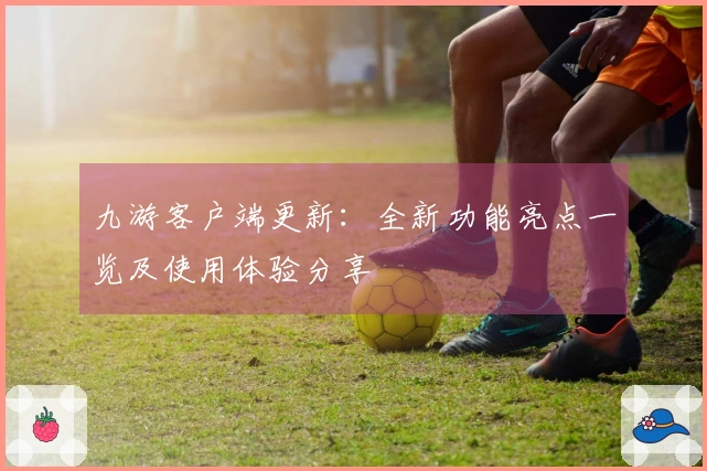 九游客户端更新：全新功能亮点一览及使用体验分享