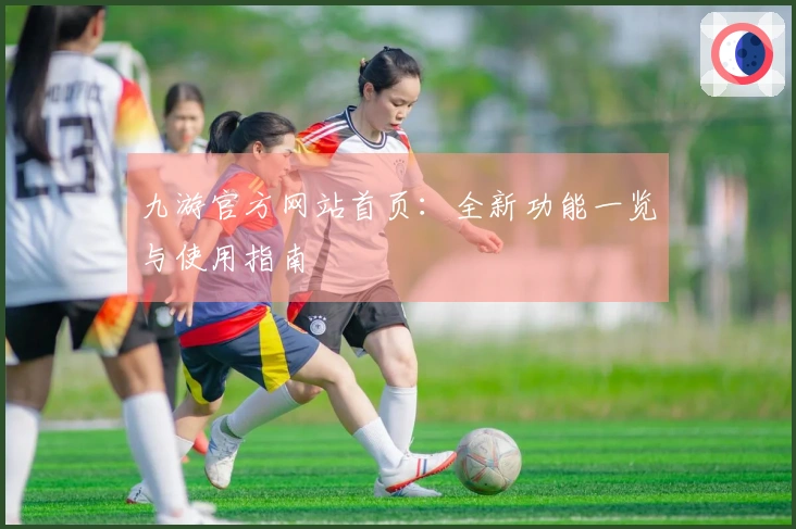 九游官方网站首页:全新功能一览与使用指南